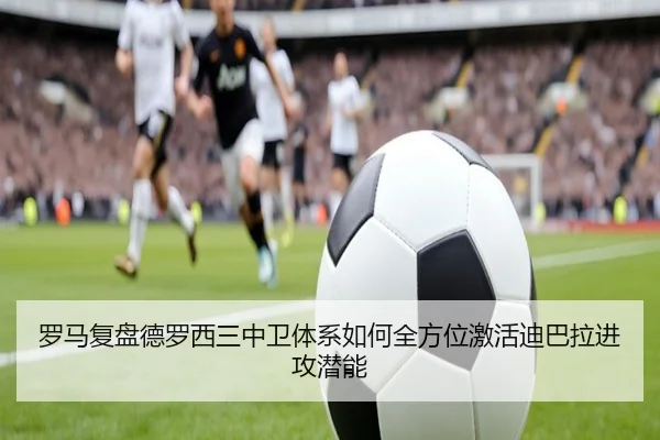 罗马复盘德罗西三中卫体系如何全方位激活迪巴拉进攻潜能