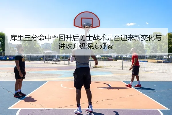 库里三分命中率回升后勇士战术是否迎来新变化与进攻升级深度观察