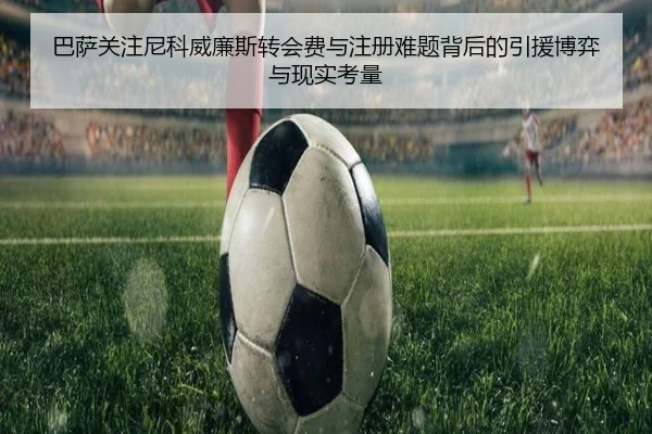 巴萨关注尼科威廉斯转会费与注册难题背后的引援博弈与现实考量