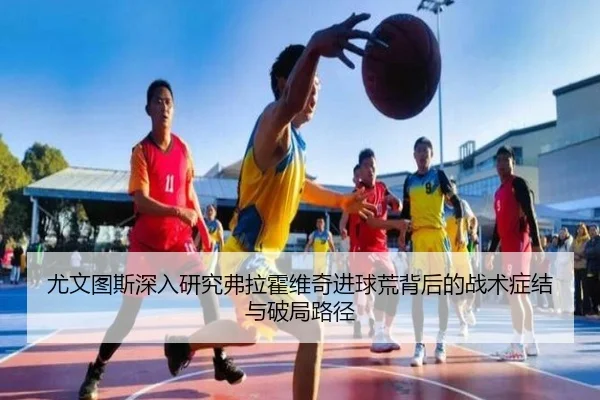 尤文图斯深入研究弗拉霍维奇进球荒背后的战术症结与破局路径