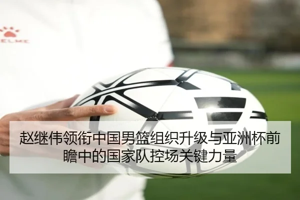 赵继伟领衔中国男篮组织升级与亚洲杯前瞻中的国家队控场关键力量