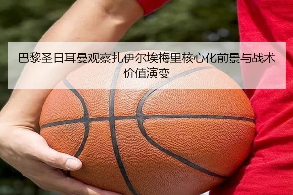 巴黎圣日耳曼观察扎伊尔埃梅里核心化前景与战术价值演变