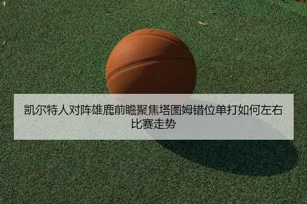 凯尔特人对阵雄鹿前瞻聚焦塔图姆错位单打如何左右比赛走势